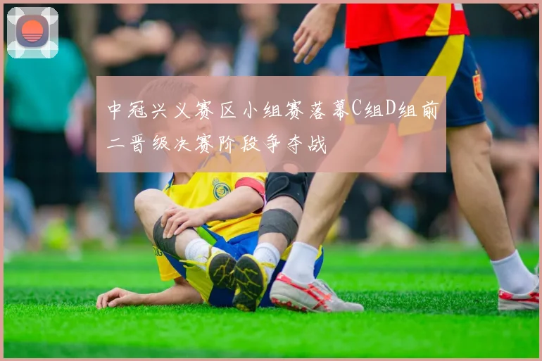 中冠兴义赛区小组赛落幕C组D组前二晋级决赛阶段争夺战