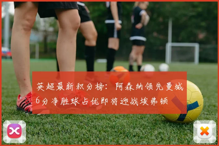 英超最新积分榜：阿森纳领先曼城6分净胜球占优即将迎战埃弗顿