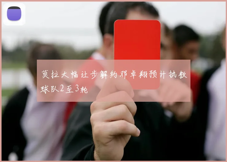 莫拉大幅让步解约邓卓翔预计执教球队2至3轮