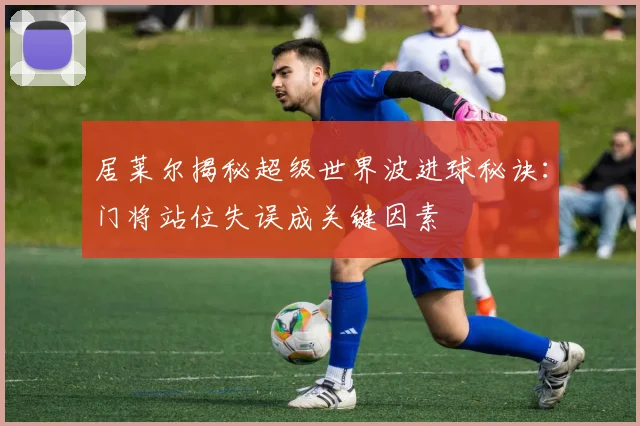居莱尔揭秘超级世界波进球秘诀：门将站位失误成关键因素