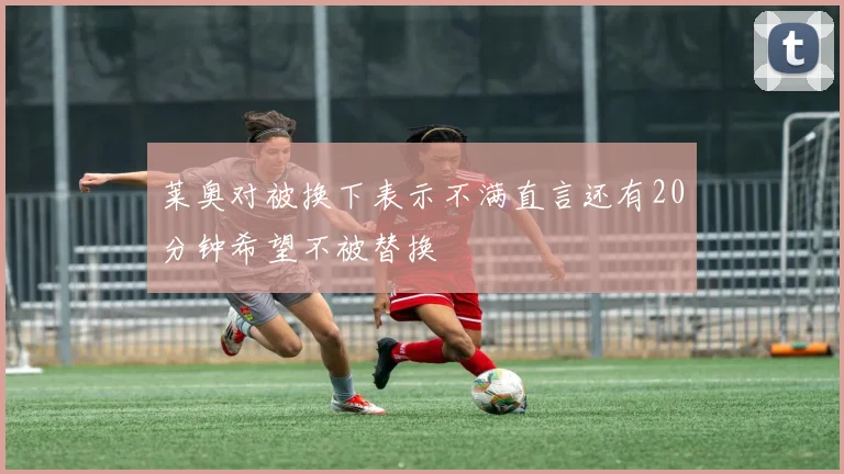 莱奥对被换下表示不满直言还有20分钟希望不被替换