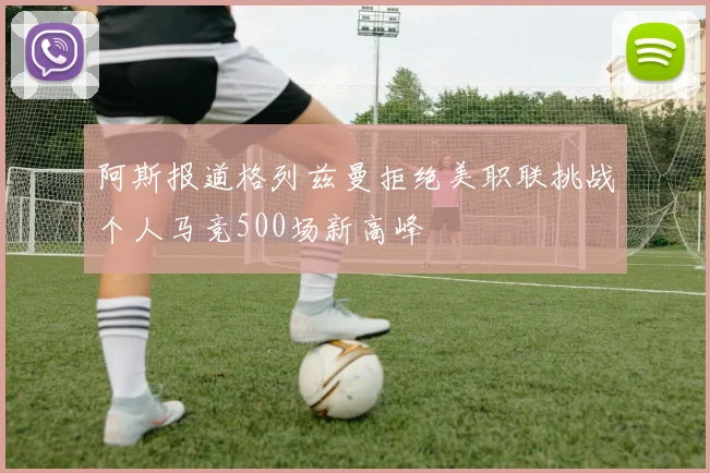 阿斯报道格列兹曼拒绝美职联挑战个人马竞500场新高峰