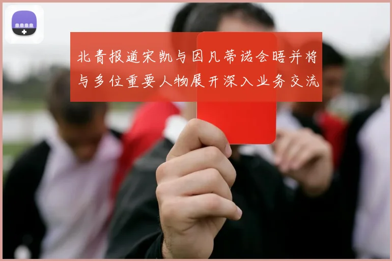 北青报道宋凯与因凡蒂诺会晤并将与多位重要人物展开深入业务交流