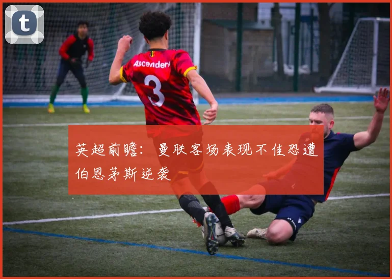 英超前瞻：曼联客场表现不佳恐遭伯恩茅斯逆袭