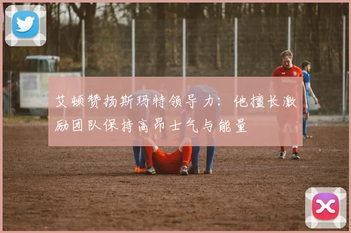 艾顿赞扬斯玛特领导力：他擅长激励团队保持高昂士气与能量