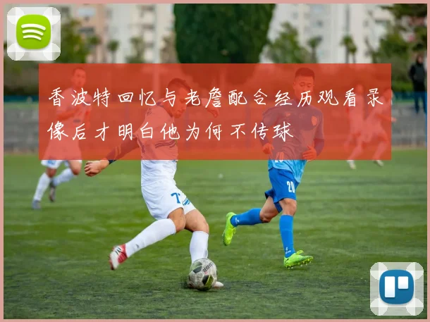 香波特回忆与老詹配合经历观看录像后才明白他为何不传球
